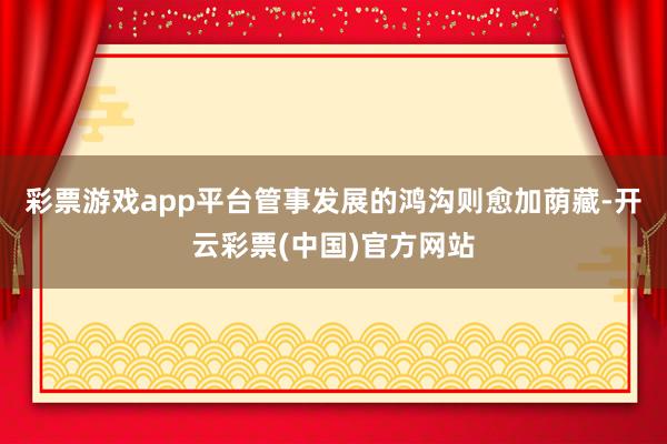 彩票游戏app平台管事发展的鸿沟则愈加荫藏-开云彩票(中国)官方网站