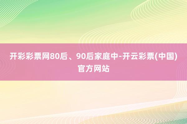 开彩彩票网80后、90后家庭中-开云彩票(中国)官方网站