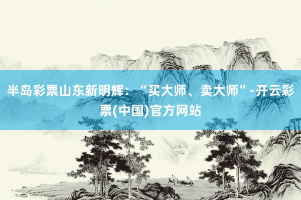 半岛彩票　　山东新明辉：“买大师、卖大师”-开云彩票(中国)官方网站