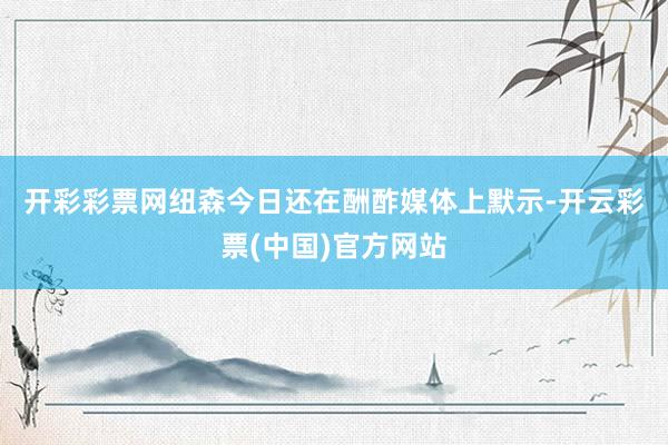开彩彩票网　　纽森今日还在酬酢媒体上默示-开云彩票(中国)官方网站