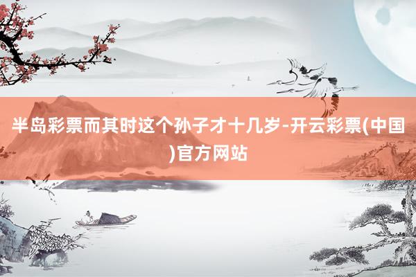 半岛彩票而其时这个孙子才十几岁-开云彩票(中国)官方网站