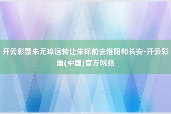 开云彩票朱元璋运转让朱标前去洛阳和长安-开云彩票(中国)官方网站