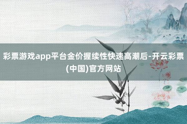 彩票游戏app平台金价握续性快速高潮后-开云彩票(中国)官方网站