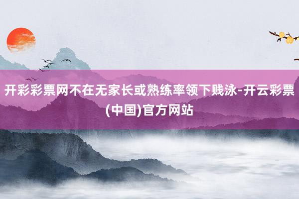 开彩彩票网不在无家长或熟练率领下贱泳-开云彩票(中国)官方网站
