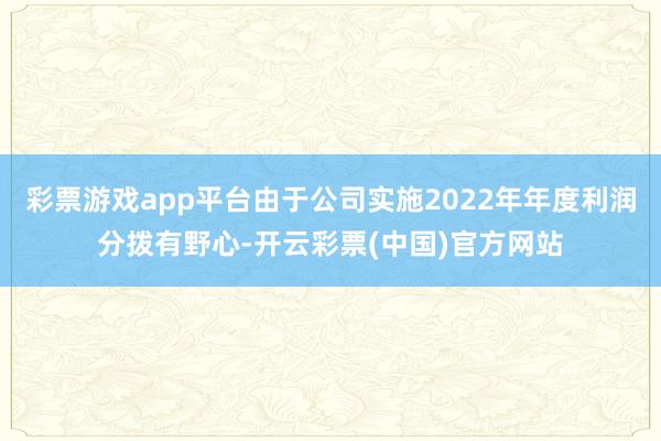 彩票游戏app平台由于公司实施2022年年度利润分拨有野心-开云彩票(中国)官方网站