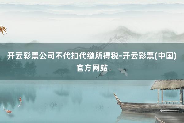 开云彩票公司不代扣代缴所得税-开云彩票(中国)官方网站