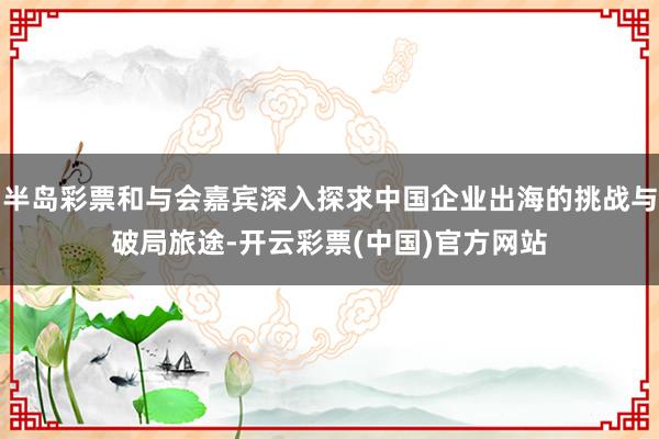 半岛彩票和与会嘉宾深入探求中国企业出海的挑战与破局旅途-开云彩票(中国)官方网站