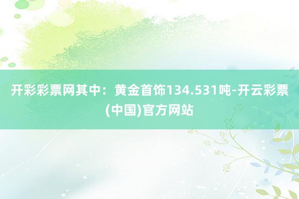 开彩彩票网其中：黄金首饰134.531吨-开云彩票(中国)官方网站