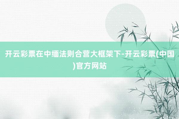 开云彩票在中缅法则合营大框架下-开云彩票(中国)官方网站