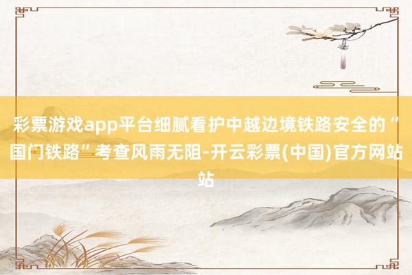 彩票游戏app平台细腻看护中越边境铁路安全的“国门铁路”考查风雨无阻-开云彩票(中国)官方网站