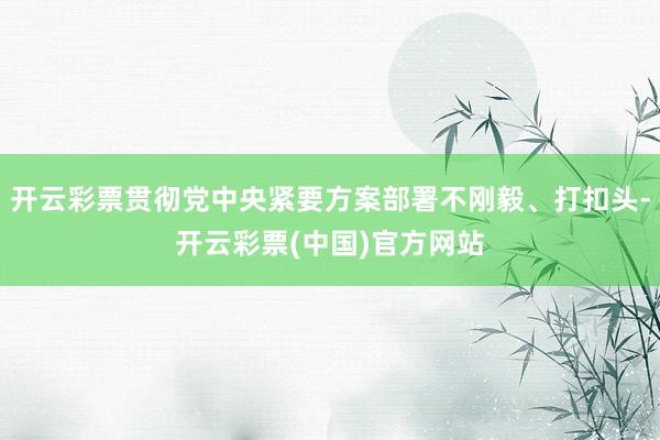 开云彩票贯彻党中央紧要方案部署不刚毅、打扣头-开云彩票(中国)官方网站