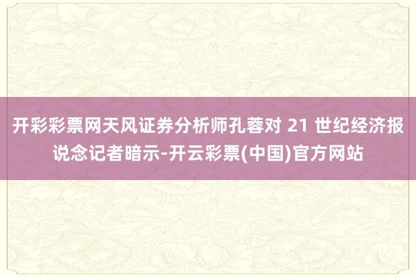 开彩彩票网天风证券分析师孔蓉对 21 世纪经济报说念记者暗示-开云彩票(中国)官方网站