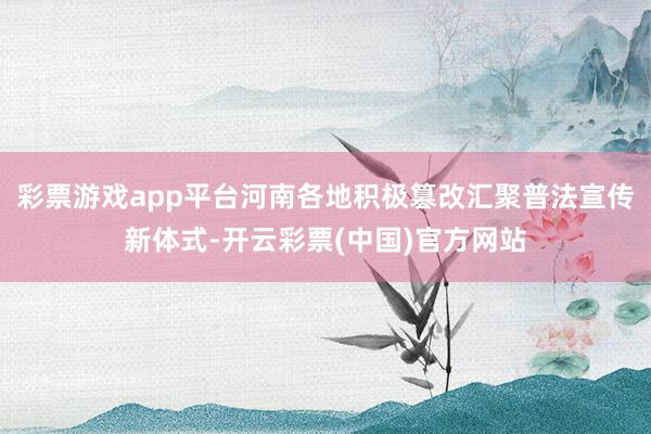 彩票游戏app平台河南各地积极篡改汇聚普法宣传新体式-开云彩票(中国)官方网站