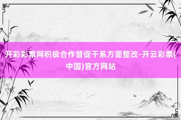 开彩彩票网积极合作督促干系方面整改-开云彩票(中国)官方网站