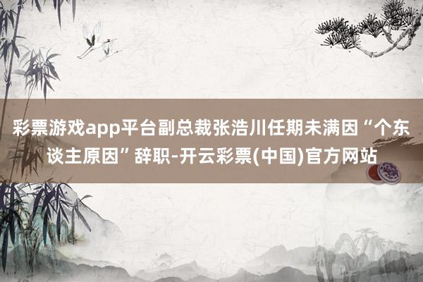 彩票游戏app平台副总裁张浩川任期未满因“个东谈主原因”辞职-开云彩票(中国)官方网站
