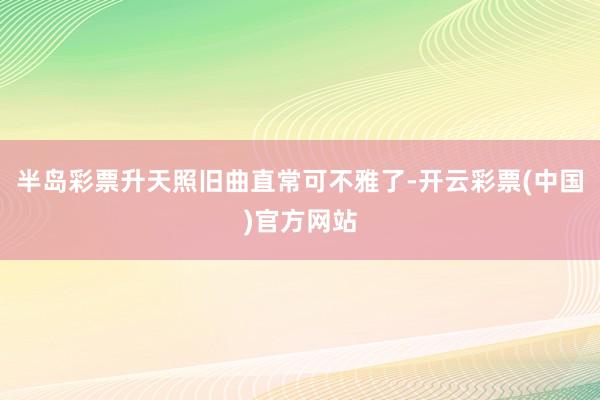 半岛彩票升天照旧曲直常可不雅了-开云彩票(中国)官方网站