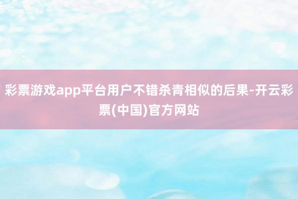 彩票游戏app平台用户不错杀青相似的后果-开云彩票(中国)官方网站