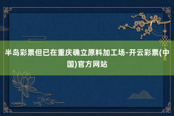 半岛彩票但已在重庆确立原料加工场-开云彩票(中国)官方网站