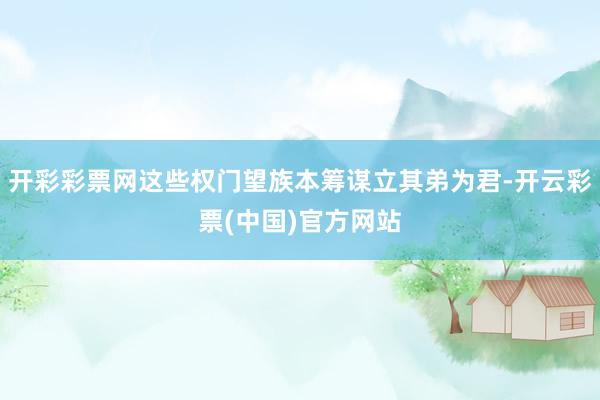 开彩彩票网这些权门望族本筹谋立其弟为君-开云彩票(中国)官方网站