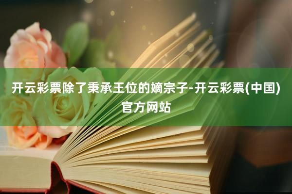 开云彩票除了秉承王位的嫡宗子-开云彩票(中国)官方网站