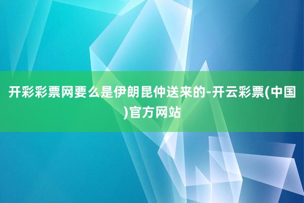 开彩彩票网要么是伊朗昆仲送来的-开云彩票(中国)官方网站