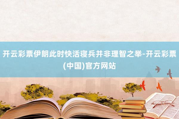 开云彩票伊朗此时快活寝兵并非理智之举-开云彩票(中国)官方网站