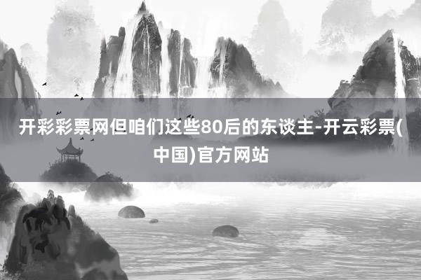 开彩彩票网但咱们这些80后的东谈主-开云彩票(中国)官方网站