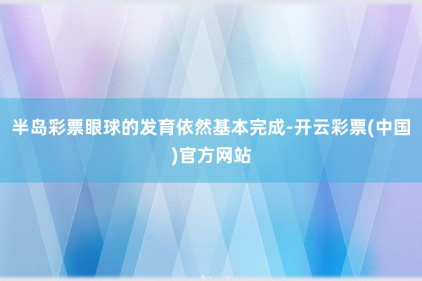 半岛彩票眼球的发育依然基本完成-开云彩票(中国)官方网站