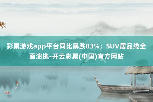 彩票游戏app平台同比暴跌83%；SUV居品线全面溃逃-开云彩票(中国)官方网站