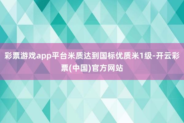 彩票游戏app平台米质达到国标优质米1级-开云彩票(中国)官方网站