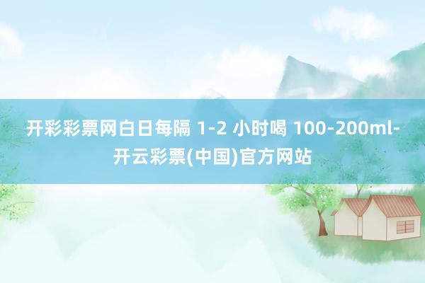 开彩彩票网白日每隔 1-2 小时喝 100-200ml-开云彩票(中国)官方网站