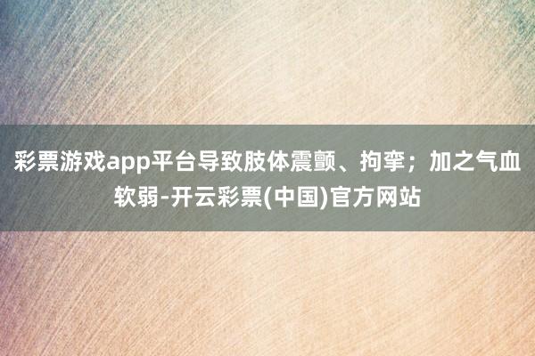 彩票游戏app平台导致肢体震颤、拘挛；加之气血软弱-开云彩票(中国)官方网站