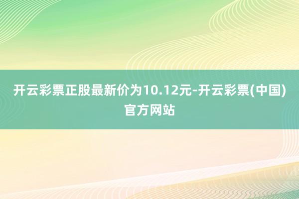 开云彩票正股最新价为10.12元-开云彩票(中国)官方网站
