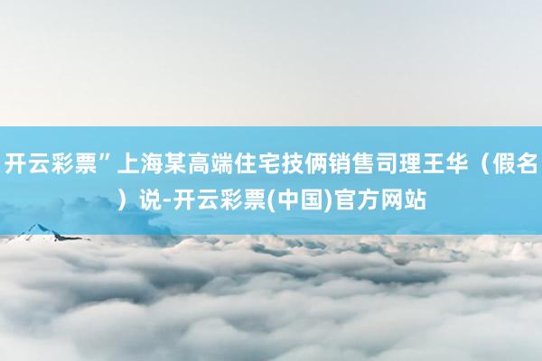开云彩票”上海某高端住宅技俩销售司理王华（假名）说-开云彩票(中国)官方网站