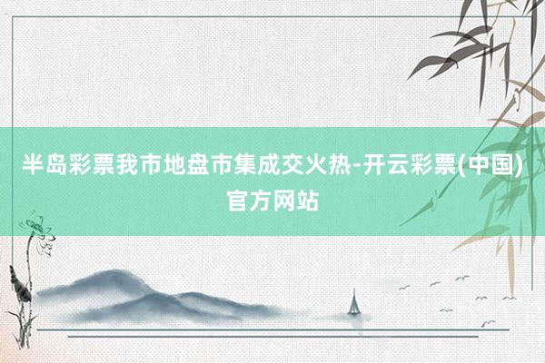 半岛彩票我市地盘市集成交火热-开云彩票(中国)官方网站