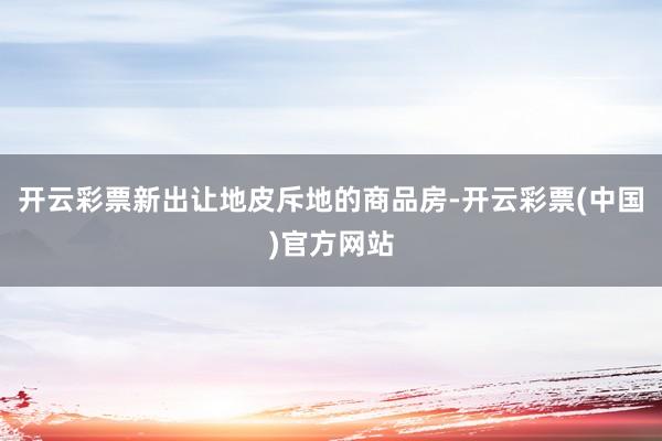 开云彩票新出让地皮斥地的商品房-开云彩票(中国)官方网站