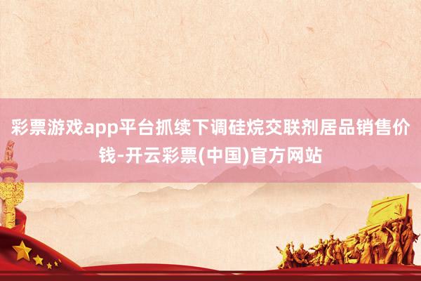 彩票游戏app平台抓续下调硅烷交联剂居品销售价钱-开云彩票(中国)官方网站