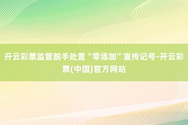 开云彩票监管脱手处置“零添加”宣传记号-开云彩票(中国)官方网站