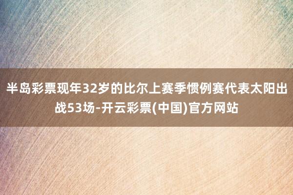 半岛彩票现年32岁的比尔上赛季惯例赛代表太阳出战53场-开云彩票(中国)官方网站