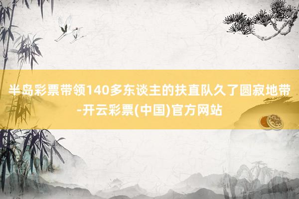 半岛彩票带领140多东谈主的扶直队久了圆寂地带-开云彩票(中国)官方网站