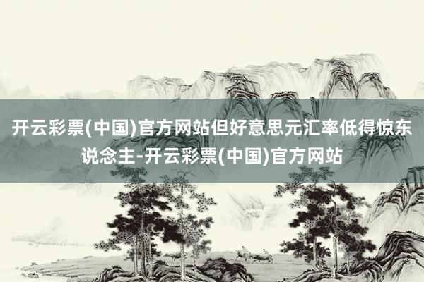 开云彩票(中国)官方网站但好意思元汇率低得惊东说念主-开云彩票(中国)官方网站