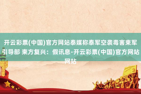 开云彩票(中国)官方网站泰媒称泰军空袭毒害柬军引导部 柬方复兴：假讯息-开云彩票(中国)官方网站