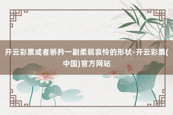 开云彩票或者骄矜一副柔弱哀怜的形状-开云彩票(中国)官方网站