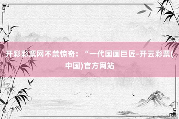 开彩彩票网不禁惊奇：“一代国画巨匠-开云彩票(中国)官方网站