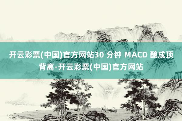 开云彩票(中国)官方网站30 分钟 MACD 酿成顶背离-开云彩票(中国)官方网站