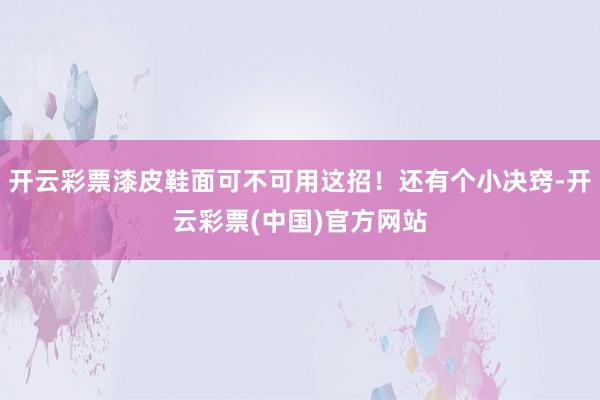 开云彩票漆皮鞋面可不可用这招！还有个小决窍-开云彩票(中国)官方网站