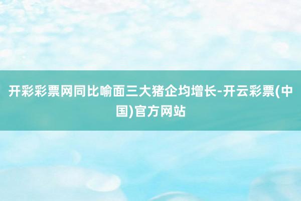 开彩彩票网同比喻面三大猪企均增长-开云彩票(中国)官方网站