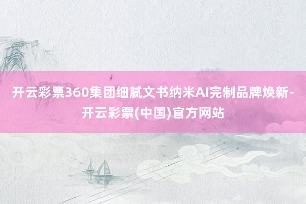 开云彩票360集团细腻文书纳米AI完制品牌焕新-开云彩票(中国)官方网站