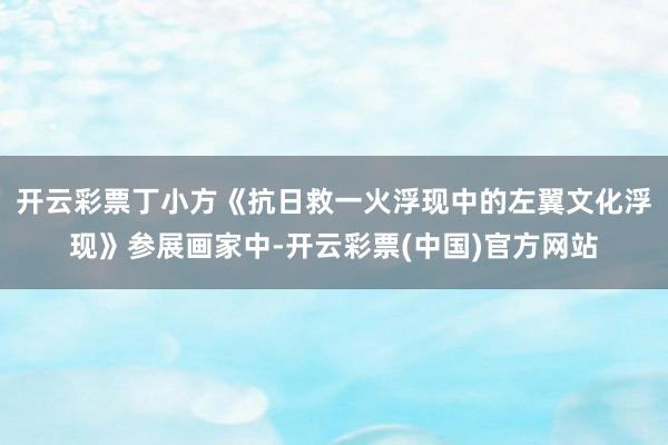 开云彩票丁小方《抗日救一火浮现中的左翼文化浮现》参展画家中-开云彩票(中国)官方网站