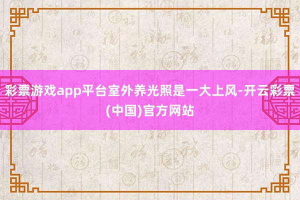 彩票游戏app平台室外养光照是一大上风-开云彩票(中国)官方网站